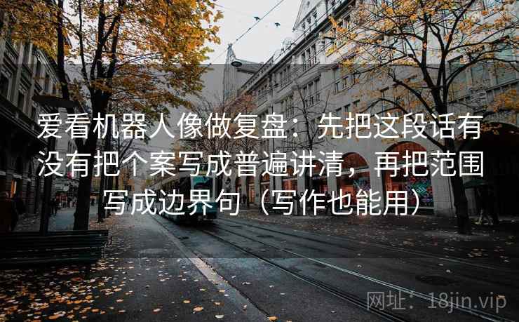 爱看机器人像做复盘：先把这段话有没有把个案写成普遍讲清，再把范围写成边界句（写作也能用）