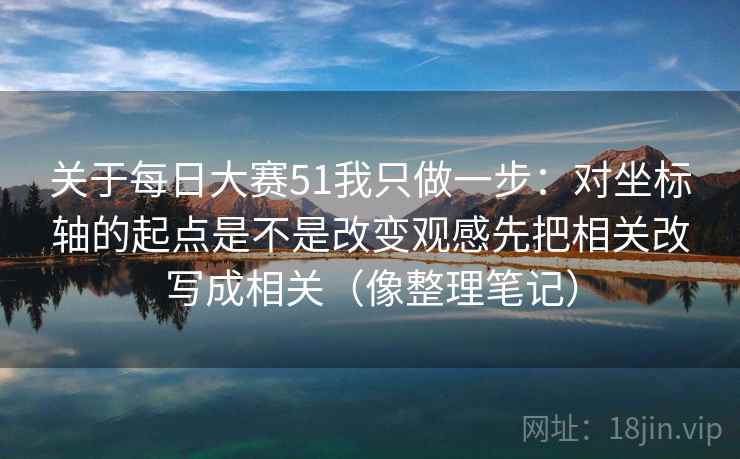 关于每日大赛51我只做一步：对坐标轴的起点是不是改变观感先把相关改写成相关（像整理笔记）