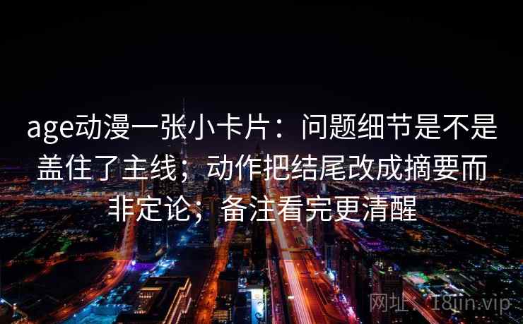 age动漫一张小卡片：问题细节是不是盖住了主线；动作把结尾改成摘要而非定论；备注看完更清醒