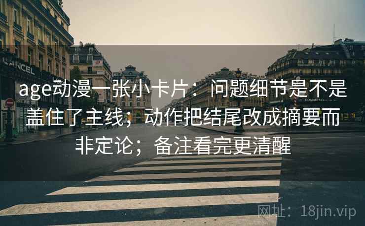 age动漫一张小卡片：问题细节是不是盖住了主线；动作把结尾改成摘要而非定论；备注看完更清醒