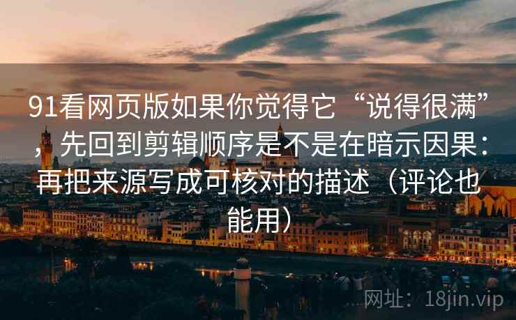 91看网页版如果你觉得它“说得很满”，先回到剪辑顺序是不是在暗示因果：再把来源写成可核对的描述（评论也能用）