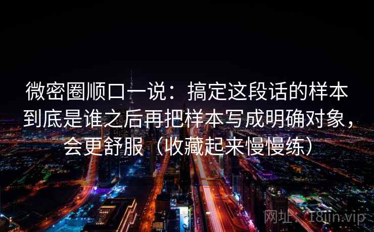 微密圈顺口一说：搞定这段话的样本到底是谁之后再把样本写成明确对象，会更舒服（收藏起来慢慢练）